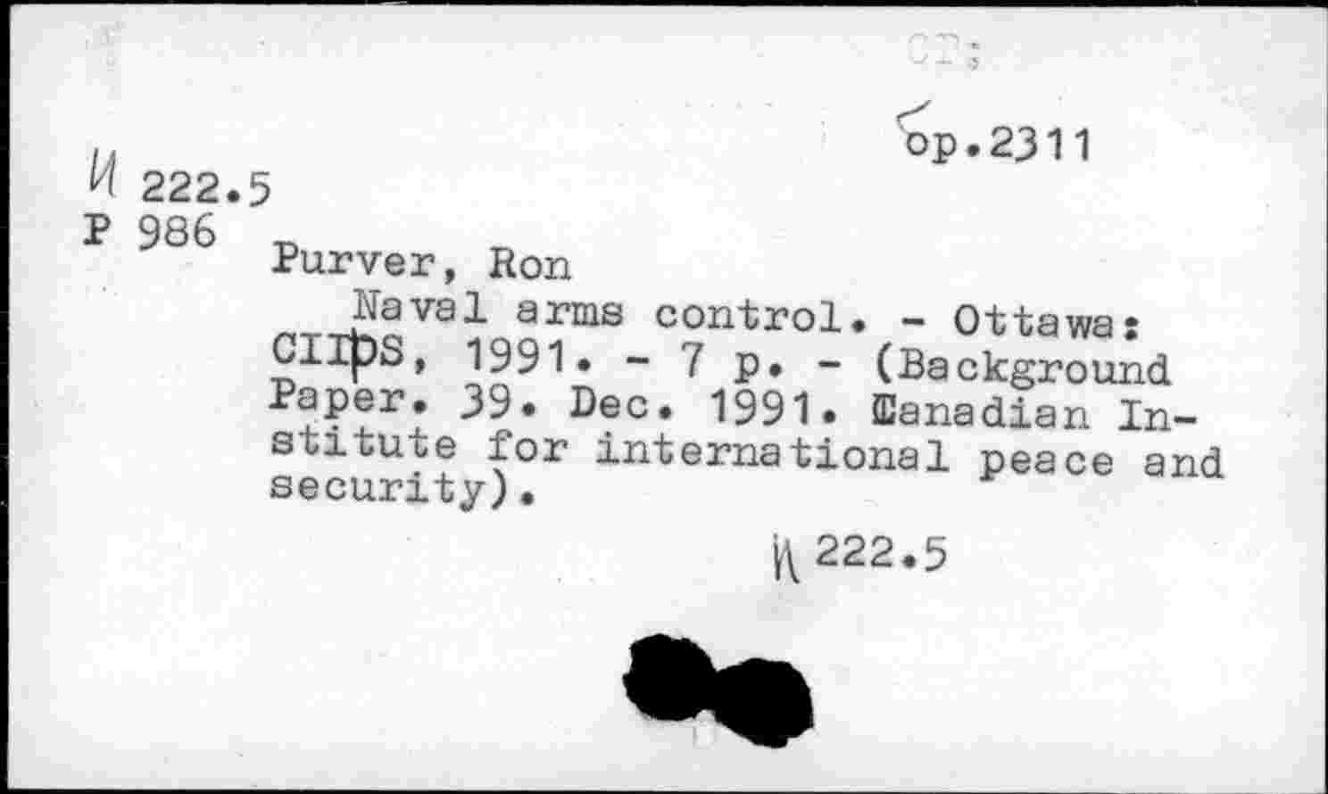 ﻿op.2311
222.5
P 986
Purver, Ron
Naval arms control. - Ottawa: Clips, 1991. - 7 p. - (Background ^Per* ^9* Bee. 1991. (Canadian Institute for international peace and security).
K222.5